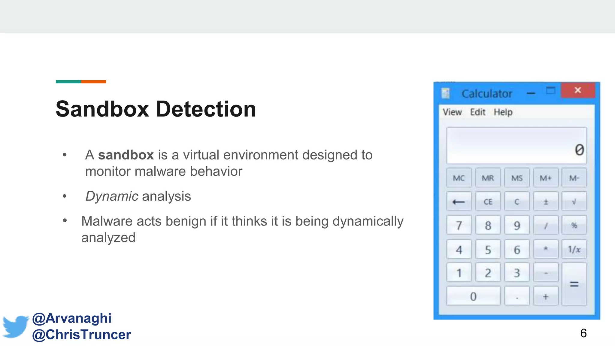 Sandbox Detection
• A sandbox is a virtual environment designed to
monitor malware behavior
• Dynamic analysis
• Malware acts benign if it thinks it is being dynamically
analyzed
6
@Arvanaghi
@ChrisTruncer
 