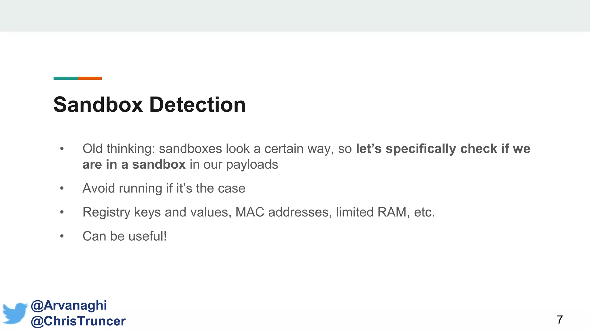 Sandbox Detection
• Old thinking: sandboxes look a certain way, so let’s specifically check if we
are in a sandbox in our payloads
• Avoid running if it’s the case
• Registry keys and values, MAC addresses, limited RAM, etc.
• Can be useful!
7
@Arvanaghi
@ChrisTruncer
 