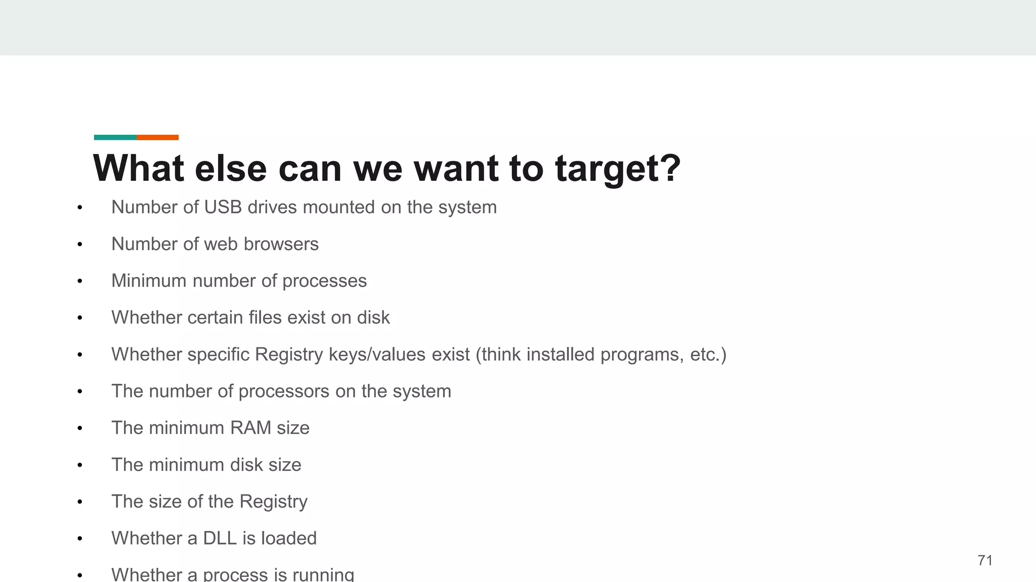 What else can we want to target?
• Number of USB drives mounted on the system
• Number of web browsers
• Minimum number of processes
• Whether certain files exist on disk
• Whether specific Registry keys/values exist (think installed programs, etc.)
• The number of processors on the system
• The minimum RAM size
• The minimum disk size
• The size of the Registry
• Whether a DLL is loaded
• Whether a process is running
71
 