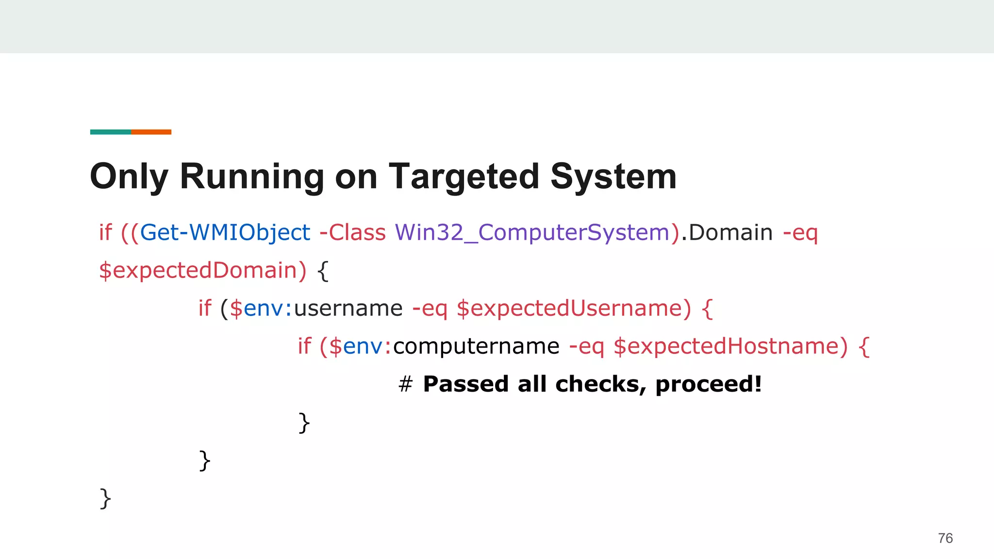 Only Running on Targeted System
if ((Get-WMIObject -Class Win32_ComputerSystem).Domain -eq
$expectedDomain) {
if ($env:username -eq $expectedUsername) {
if ($env:computername -eq $expectedHostname) {
# Passed all checks, proceed!
}
}
}
76
 