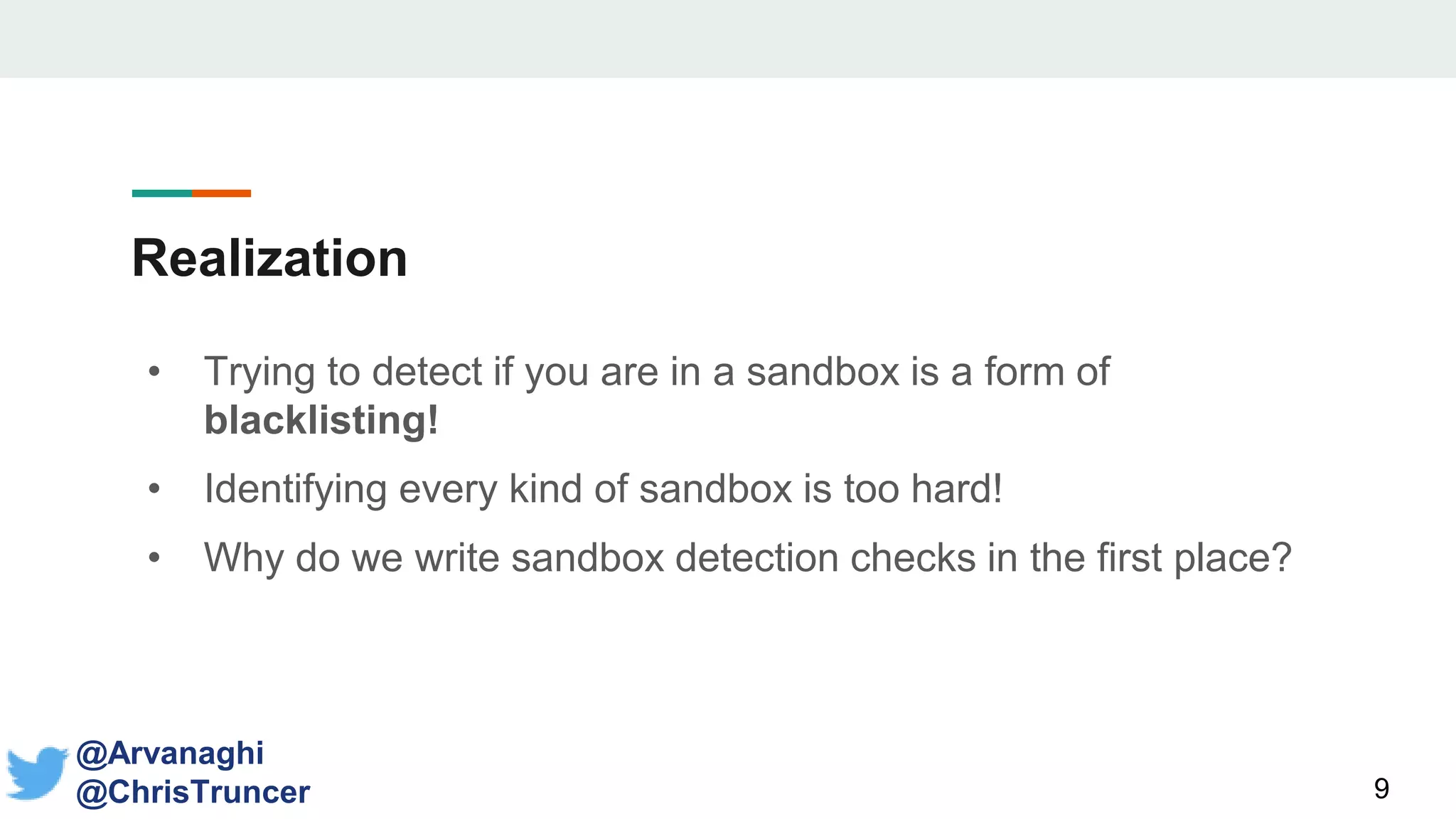 Realization
• Trying to detect if you are in a sandbox is a form of
blacklisting!
• Identifying every kind of sandbox is too hard!
• Why do we write sandbox detection checks in the first place?
9
@Arvanaghi
@ChrisTruncer
 