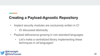 Creating a Payload-Agnostic Repository
• Implant security modules are exclusively written in C!
• Or discussed abstractly
• Payload deliverance growing in non-standard languages
• Let’s make a centralized library implementing these
techniques in all languages!
22
@Arvanaghi
@ChrisTruncer
 