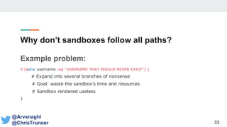 Why don’t sandboxes follow all paths?
Example problem:
if ($env:username -eq “USERNAME THAT WOULD NEVER EXIST”) {
# Expand into several branches of nonsense
# Goal: waste the sandbox’s time and resources
# Sandbox rendered useless
}
33
@Arvanaghi
@ChrisTruncer
 