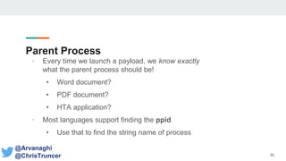 Parent Process
• Every time we launch a payload, we know exactly
what the parent process should be!
• Word document?
• PDF document?
• HTA application?
• Most languages support finding the ppid
• Use that to find the string name of process
35
@Arvanaghi
@ChrisTruncer
 