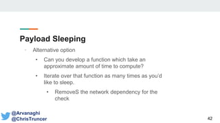 Payload Sleeping
42
@Arvanaghi
@ChrisTruncer
• Alternative option
• Can you develop a function which take an
approximate amount of time to compute?
• Iterate over that function as many times as you’d
like to sleep.
• RemoveS the network dependency for the
check
 