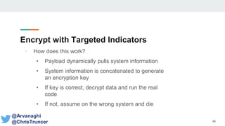 Encrypt with Targeted Indicators
• How does this work?
• Payload dynamically pulls system information
• System information is concatenated to generate
an encryption key
• If key is correct, decrypt data and run the real
code
• If not, assume on the wrong system and die
46
@Arvanaghi
@ChrisTruncer
 