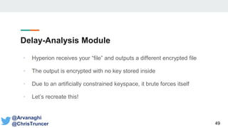 Delay-Analysis Module
• Hyperion receives your “file” and outputs a different encrypted file
• The output is encrypted with no key stored inside
• Due to an artificially constrained keyspace, it brute forces itself
• Let’s recreate this!
49
@Arvanaghi
@ChrisTruncer
 