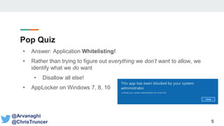 Pop Quiz
• Answer: Application Whitelisting!
• Rather than trying to figure out everything we don’t want to allow, we
identify what we do want
• Disallow all else!
• AppLocker on Windows 7, 8, 10
5
@Arvanaghi
@ChrisTruncer
 