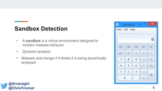 Sandbox Detection
• A sandbox is a virtual environment designed to
monitor malware behavior
• Dynamic analysis
• Malware acts benign if it thinks it is being dynamically
analyzed
6
@Arvanaghi
@ChrisTruncer
 