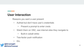 User Interaction
• Reasons you want a user present
• Authed but don’t have user’s credentials
• Present a prompt to enter creds
• Watch them on VNC, see internal sites they navigate to
• Built-in cobalt strike
• Two-factor push notification
• Etc.
62
@Arvanaghi
@ChrisTruncer
 