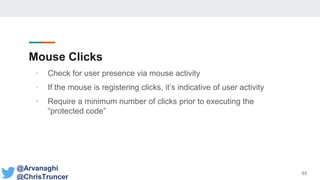 Mouse Clicks
• Check for user presence via mouse activity
• If the mouse is registering clicks, it’s indicative of user activity
• Require a minimum number of clicks prior to executing the
“protected code”
63
@Arvanaghi
@ChrisTruncer
 