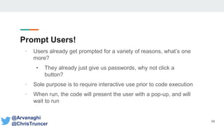 Prompt Users!
• Users already get prompted for a variety of reasons, what’s one
more?
• They already just give us passwords, why not click a
button?
• Sole purpose is to require interactive use prior to code execution
• When run, the code will present the user with a pop-up, and will
wait to run
68
@Arvanaghi
@ChrisTruncer
 