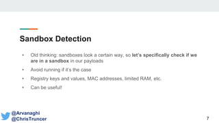 Sandbox Detection
• Old thinking: sandboxes look a certain way, so let’s specifically check if we
are in a sandbox in our payloads
• Avoid running if it’s the case
• Registry keys and values, MAC addresses, limited RAM, etc.
• Can be useful!
7
@Arvanaghi
@ChrisTruncer
 