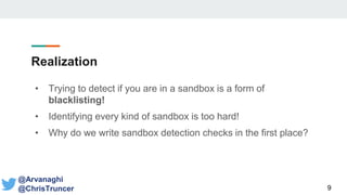 Realization
• Trying to detect if you are in a sandbox is a form of
blacklisting!
• Identifying every kind of sandbox is too hard!
• Why do we write sandbox detection checks in the first place?
9
@Arvanaghi
@ChrisTruncer
 