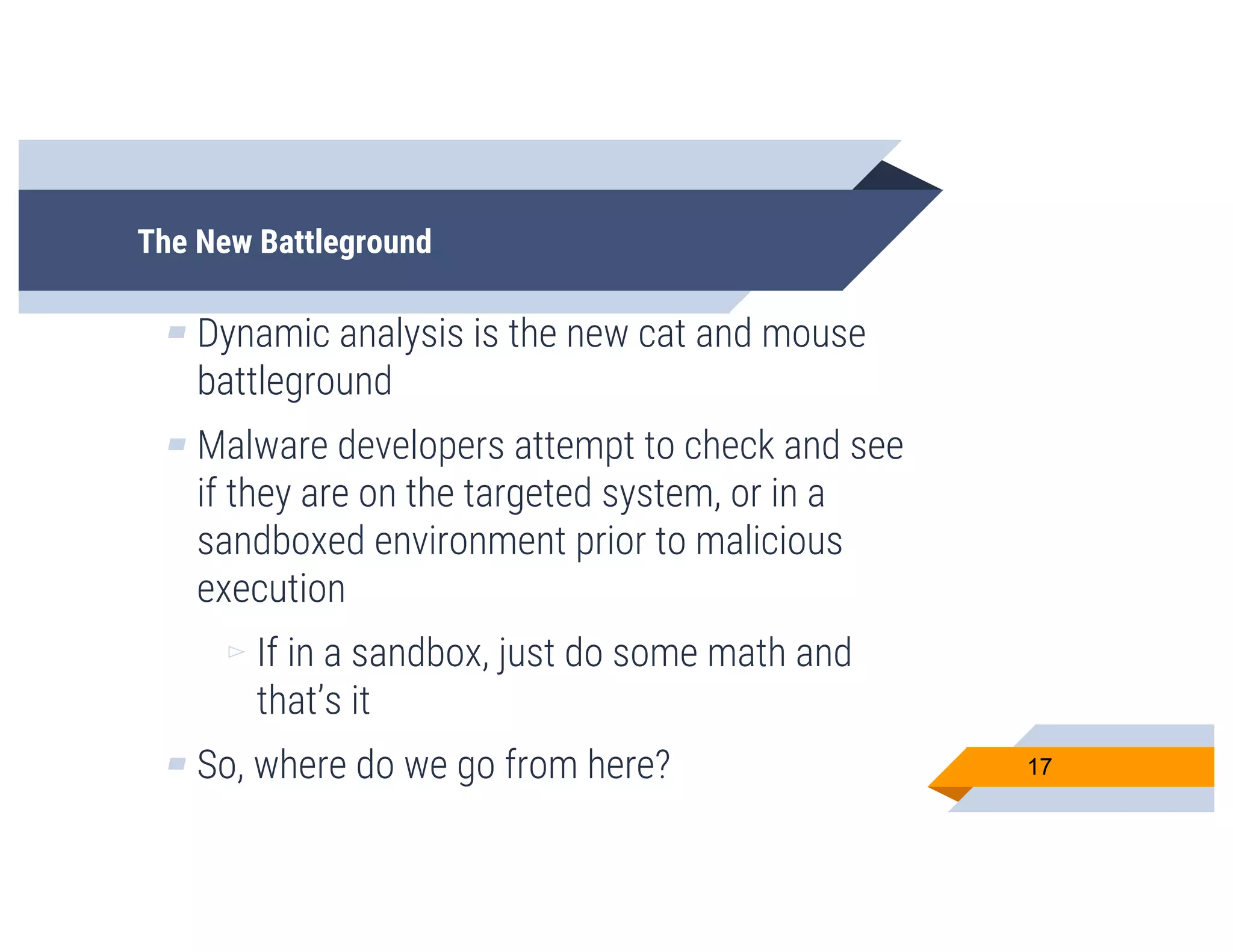 The New Battleground
▰ Dynamic analysis is the new cat and mouse
battleground
▰ Malware developers attempt to check and see
if they are on the targeted system, or in a
sandboxed environment prior to malicious
execution
▻ If in a sandbox, just do some math and
that’s it
▰ So, where do we go from here? 17
 