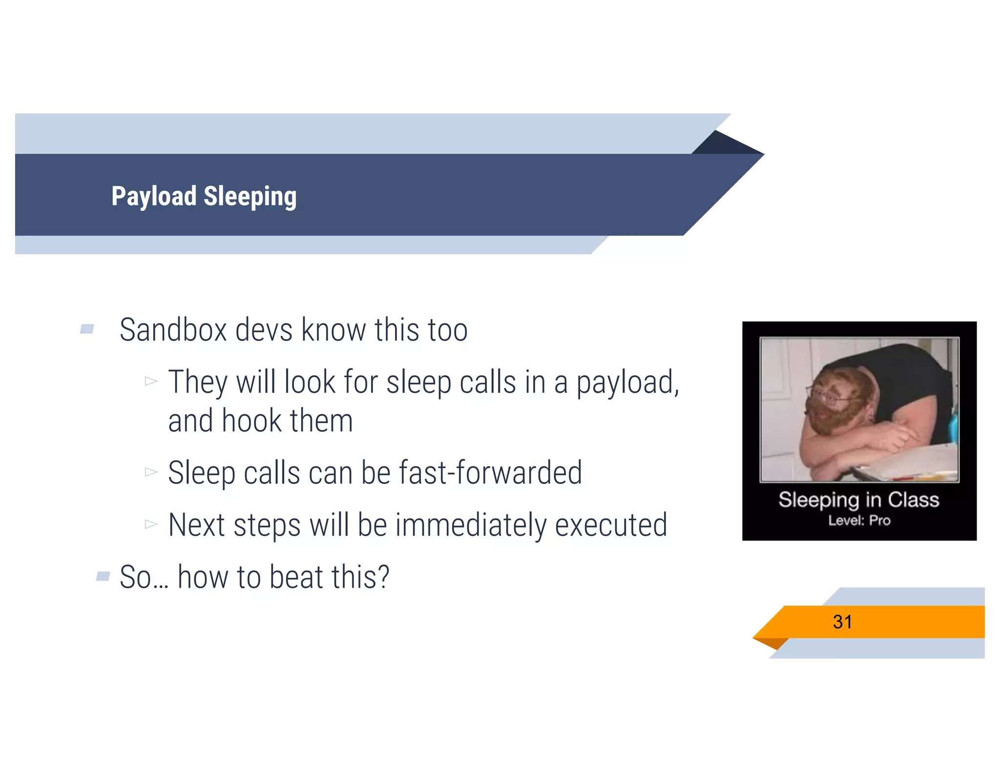 Payload Sleeping
▰ Sandbox devs know this too
▻ They will look for sleep calls in a payload,
and hook them
▻ Sleep calls can be fast-forwarded
▻ Next steps will be immediately executed
▰ So… how to beat this?
31
 