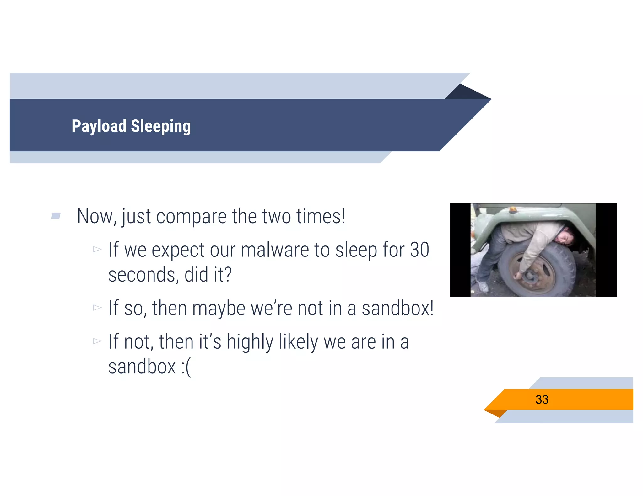 Payload Sleeping
▰ Now, just compare the two times!
▻ If we expect our malware to sleep for 30
seconds, did it?
▻ If so, then maybe we’re not in a sandbox!
▻ If not, then it’s highly likely we are in a
sandbox :(
33
 