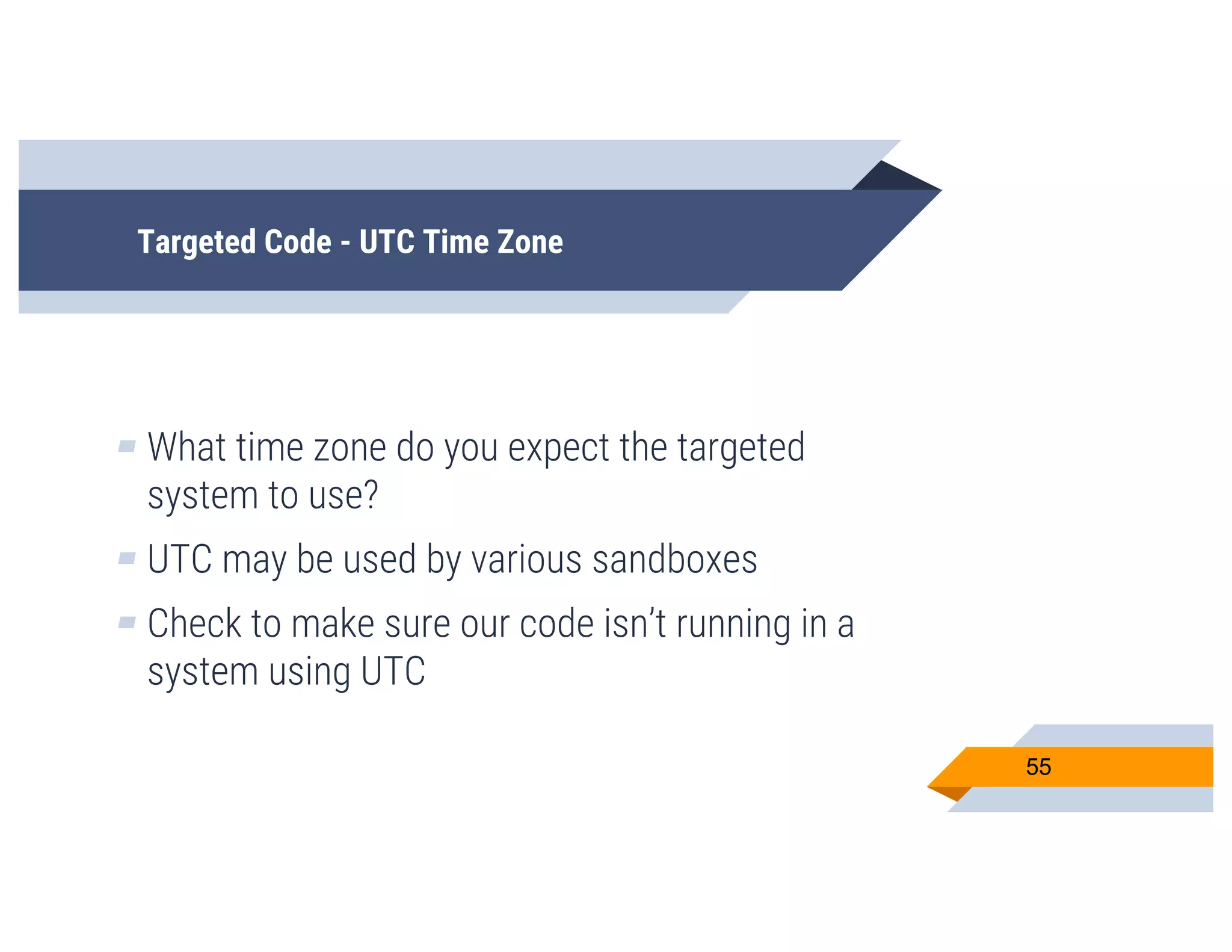 Targeted Code - UTC Time Zone
▰ What time zone do you expect the targeted
system to use?
▰ UTC may be used by various sandboxes
▰ Check to make sure our code isn’t running in a
system using UTC
55
 