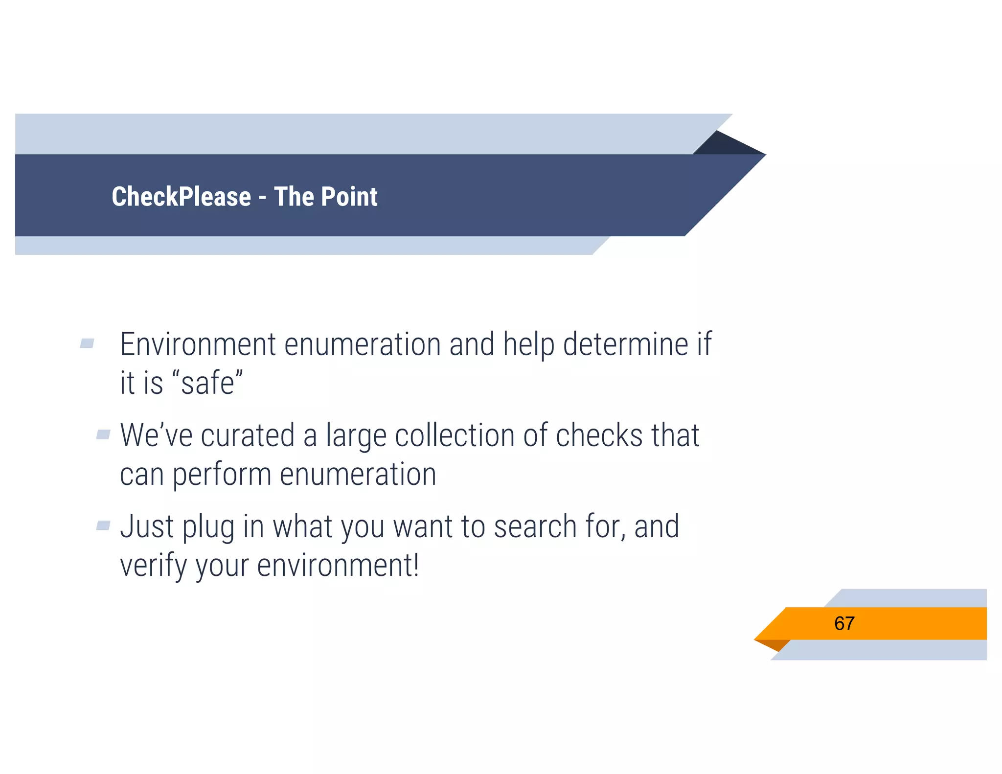 CheckPlease - The Point
▰ Environment enumeration and help determine if
it is “safe”
▰ We’ve curated a large collection of checks that
can perform enumeration
▰ Just plug in what you want to search for, and
verify your environment!
67
 