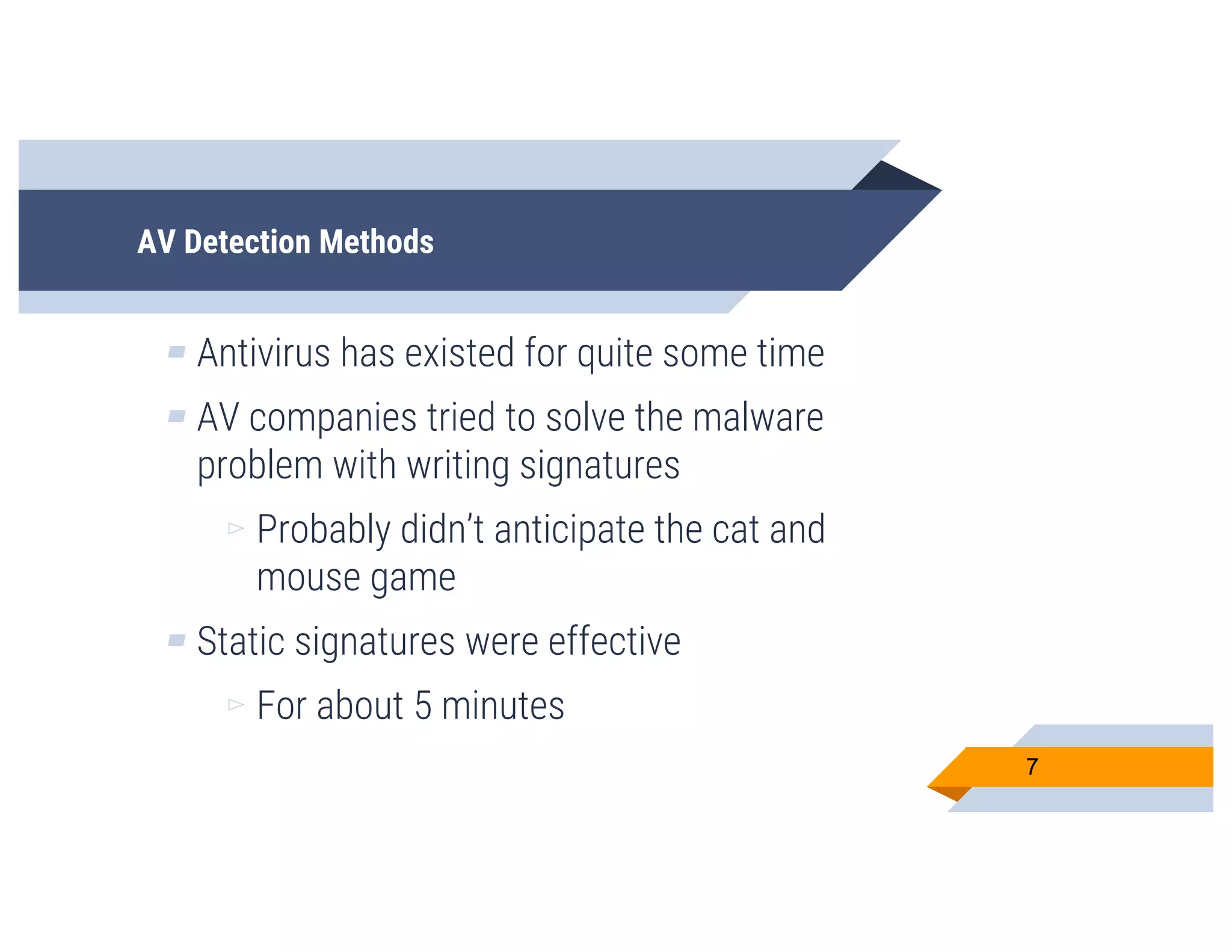 AV Detection Methods
▰ Antivirus has existed for quite some time
▰ AV companies tried to solve the malware
problem with writing signatures
▻ Probably didn’t anticipate the cat and
mouse game
▰ Static signatures were effective
▻ For about 5 minutes
7
 