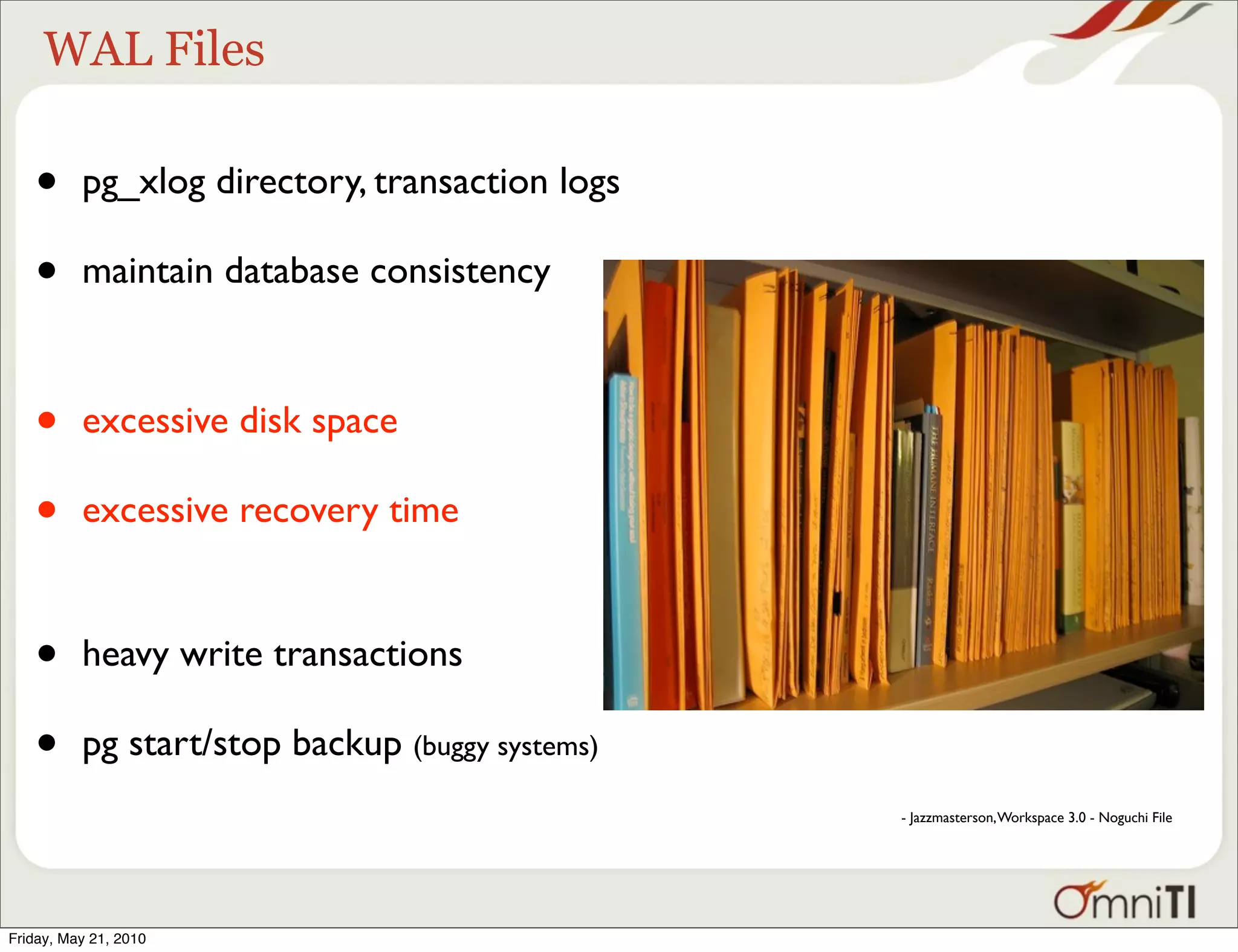 WAL Files

   •      pg_xlog directory, transaction logs

   •      maintain database consistency



   •      excessive disk space

   •      excessive recovery time


   •      heavy write transactions

   •      pg start/stop backup (buggy systems)
                                                 - Jazzmasterson, Workspace 3.0 - Noguchi File




Friday, May 21, 2010
 