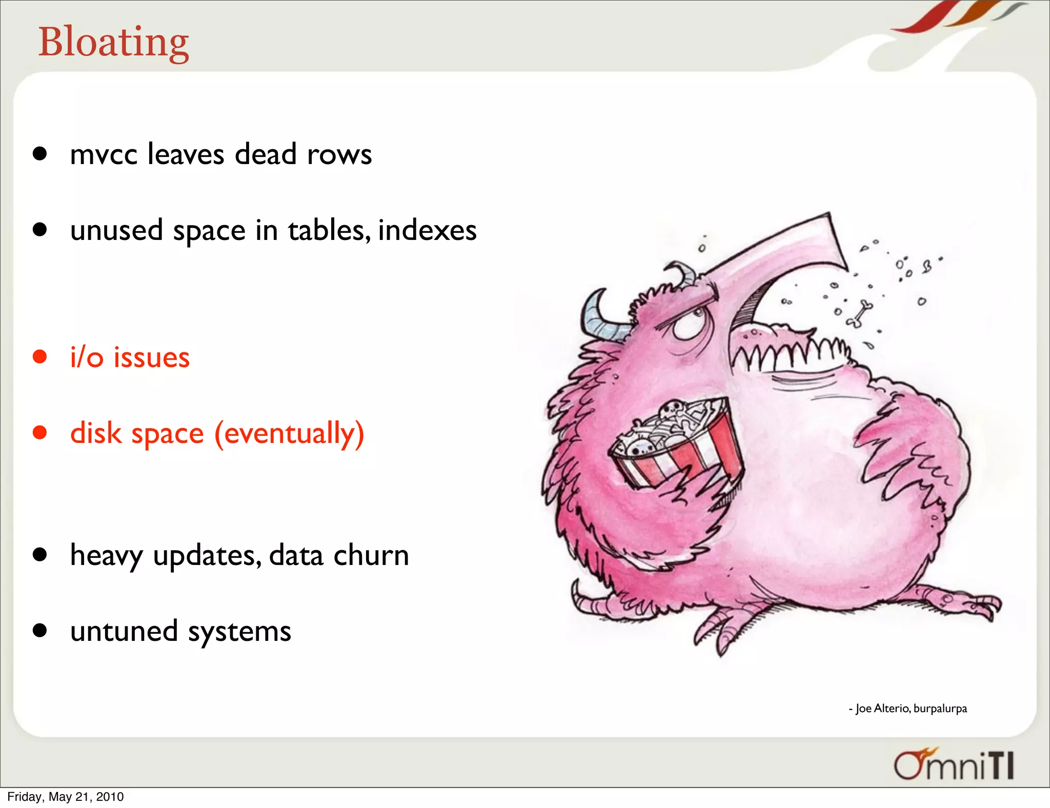 Bloating

   •      mvcc leaves dead rows

   •      unused space in tables, indexes



   •      i/o issues

   •      disk space (eventually)


   •      heavy updates, data churn

   •      untuned systems

                                            - Joe Alterio, burpalurpa




Friday, May 21, 2010
 