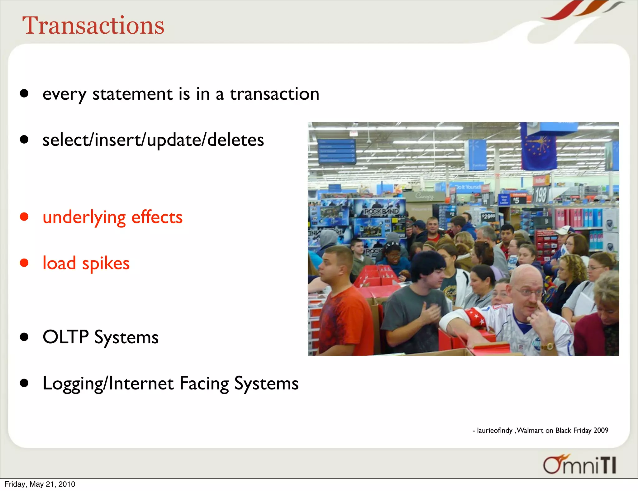 Transactions

   •      every statement is in a transaction

   •      select/insert/update/deletes



   •      underlying effects

   •      load spikes


   •      OLTP Systems

   •      Logging/Internet Facing Systems

                                                - laurieoﬁndy , Walmart on Black Friday 2009




Friday, May 21, 2010
 