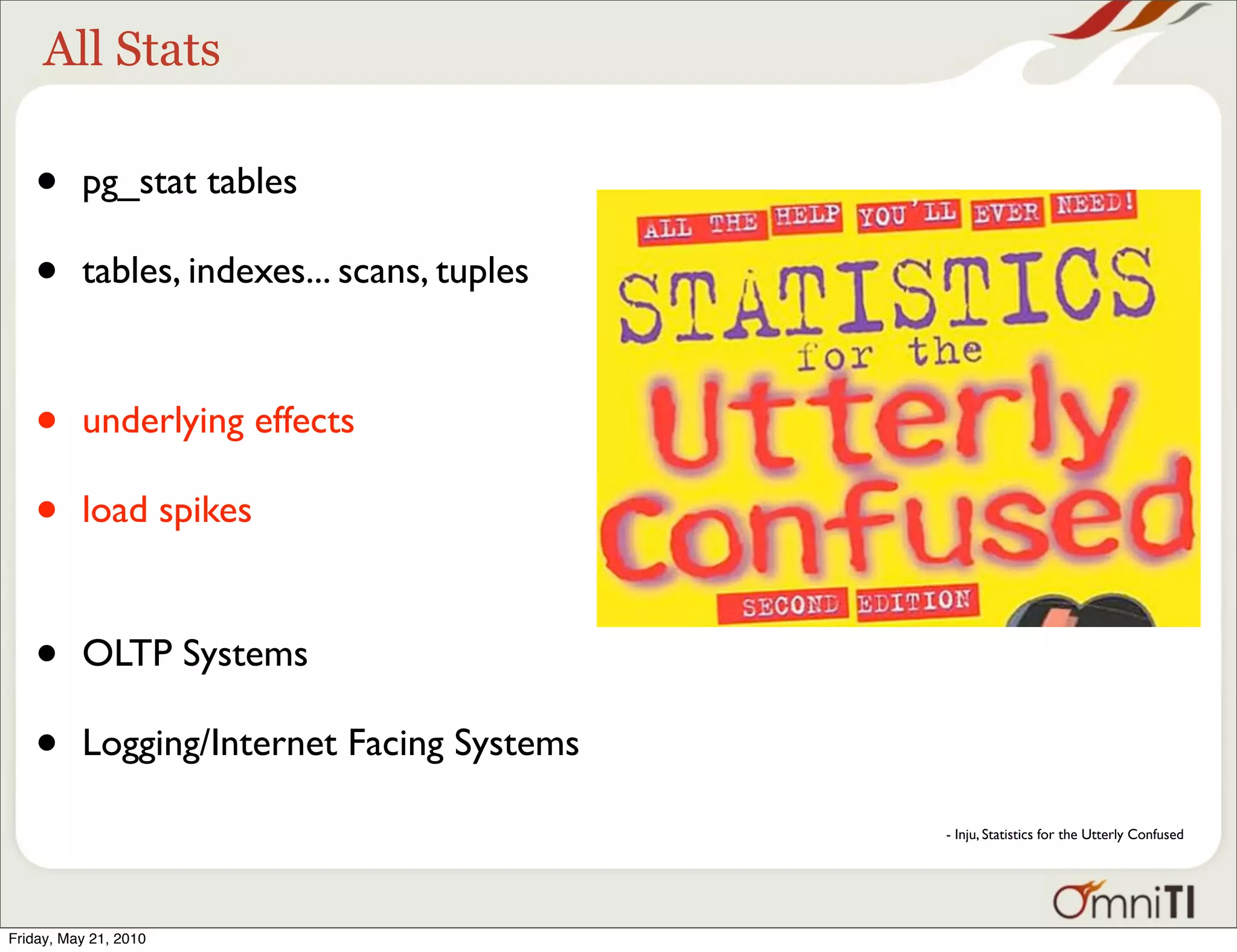 All Stats

   •      pg_stat tables

   •      tables, indexes... scans, tuples



   •      underlying effects

   •      load spikes


   •      OLTP Systems

   •      Logging/Internet Facing Systems

                                             - Inju, Statistics for the Utterly Confused




Friday, May 21, 2010
 