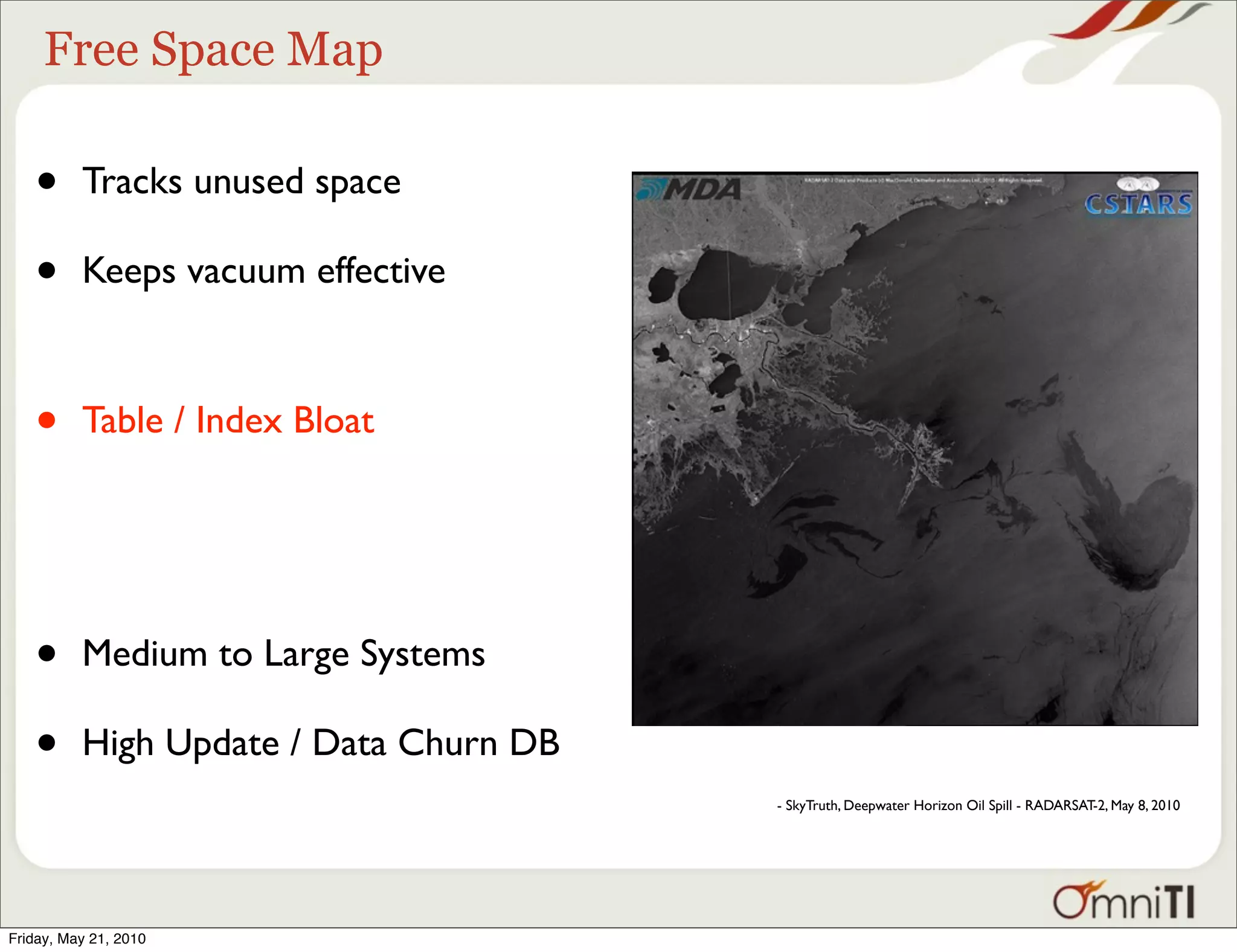 Free Space Map

   •      Tracks unused space

   •      Keeps vacuum effective



   •      Table / Index Bloat




   •      Medium to Large Systems

   •      High Update / Data Churn DB
                                        - SkyTruth, Deepwater Horizon Oil Spill - RADARSAT-2, May 8, 2010




Friday, May 21, 2010
 