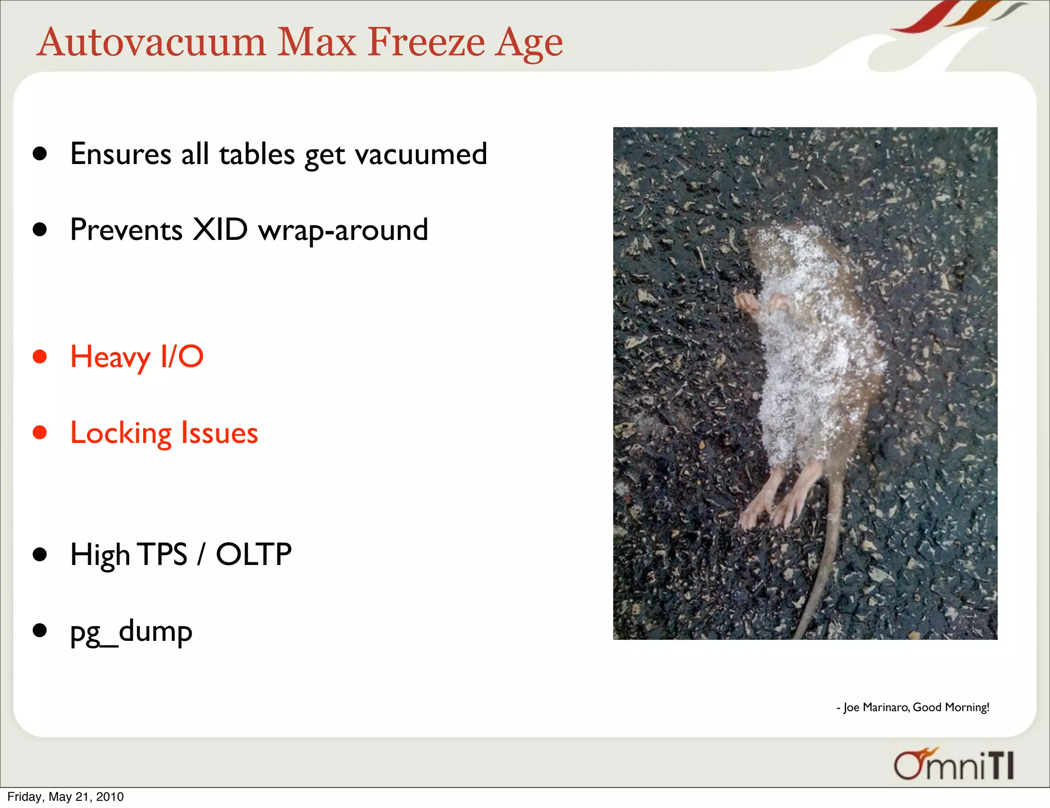 Autovacuum Max Freeze Age

   •      Ensures all tables get vacuumed

   •      Prevents XID wrap-around



   •      Heavy I/O

   •      Locking Issues


   •      High TPS / OLTP

   •      pg_dump

                                            - Joe Marinaro, Good Morning!




Friday, May 21, 2010
 
