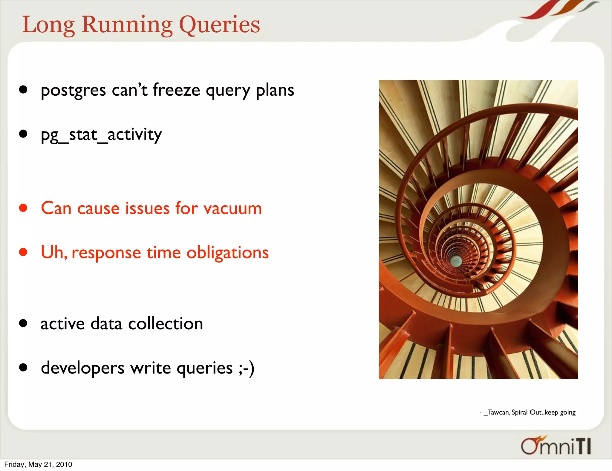 Long Running Queries

   •      postgres can’t freeze query plans

   •      pg_stat_activity



   •      Can cause issues for vacuum

   •      Uh, response time obligations


   •      active data collection

   •      developers write queries ;-)

                                              - _Tawcan, Spiral Out..keep going




Friday, May 21, 2010
 