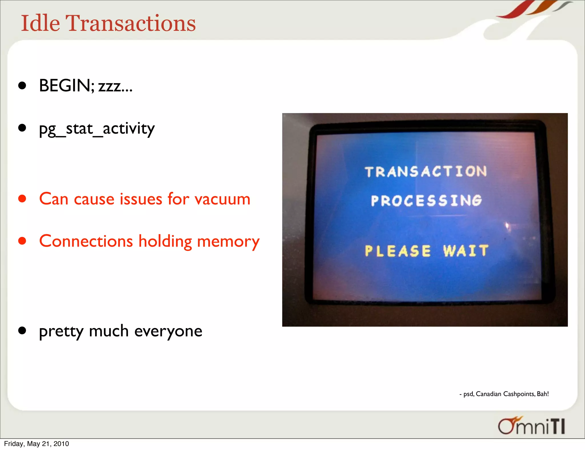 Idle Transactions

   •      BEGIN; zzz...

   •      pg_stat_activity



   •      Can cause issues for vacuum

   •      Connections holding memory




   •      pretty much everyone


                                        - psd, Canadian Cashpoints, Bah!




Friday, May 21, 2010
 