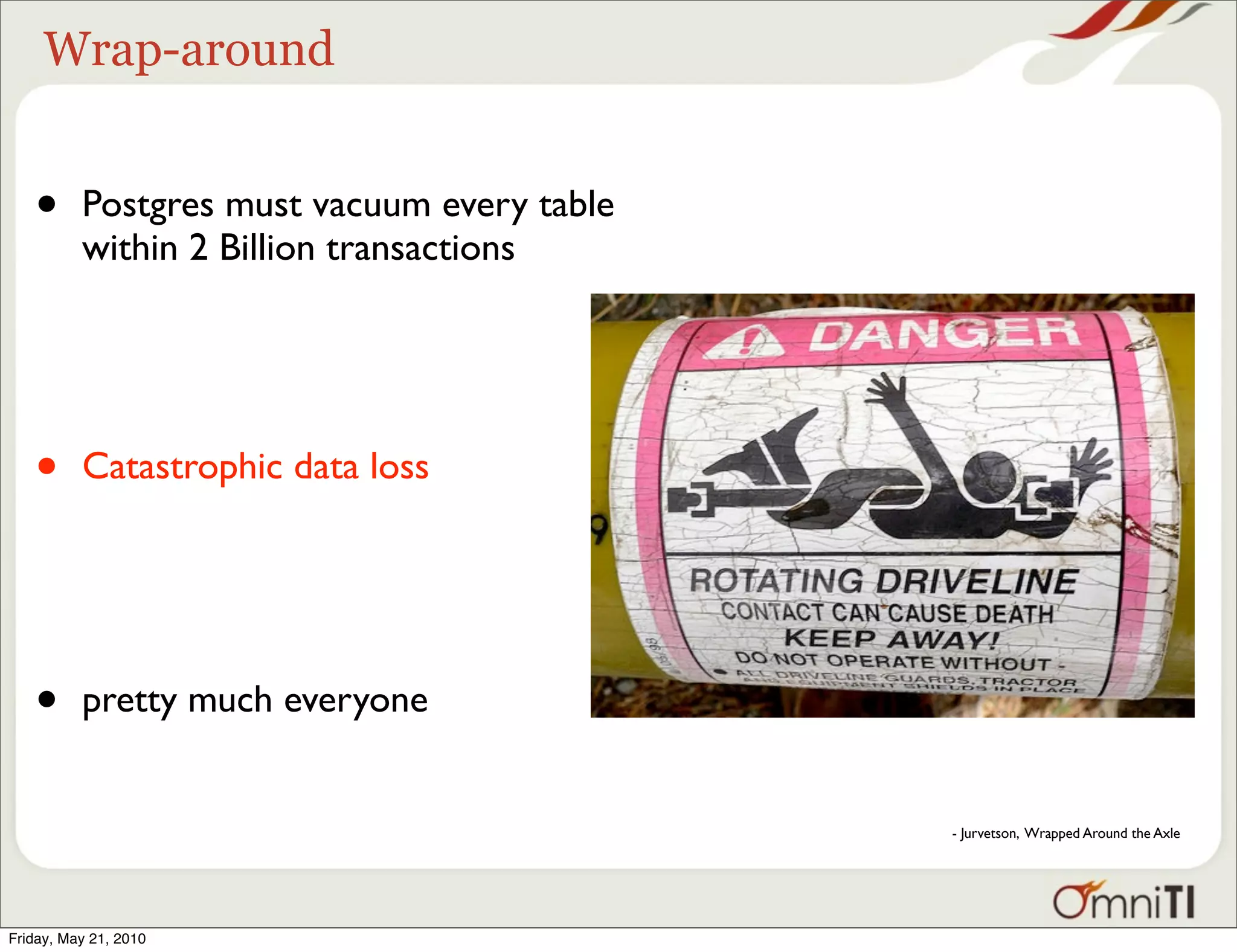 Wrap-around


   •      Postgres must vacuum every table
          within 2 Billion transactions




   •      Catastrophic data loss




   •      pretty much everyone


                                             - Jurvetson, Wrapped Around the Axle




Friday, May 21, 2010
 