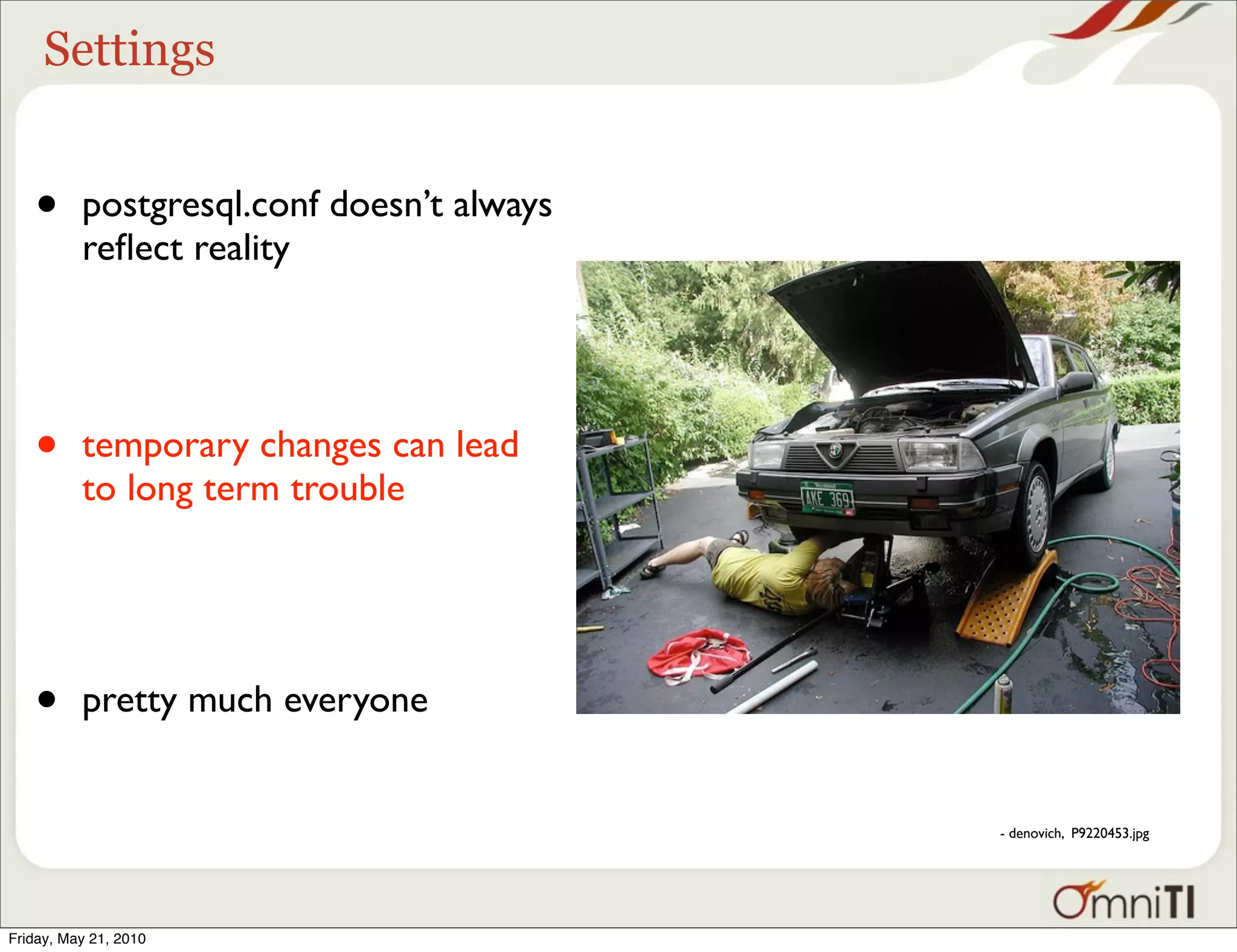 Settings


   •      postgresql.conf doesn’t always
          reﬂect reality




   •      temporary changes can lead
          to long term trouble




   •      pretty much everyone


                                           - denovich, P9220453.jpg




Friday, May 21, 2010
 