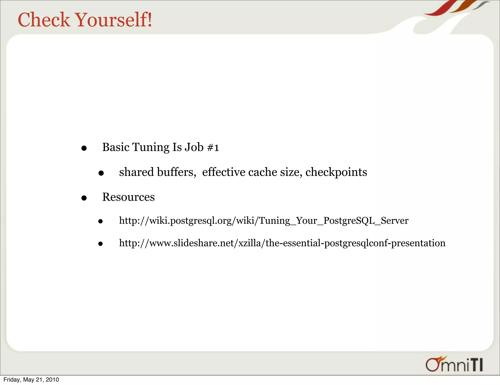 Check Yourself!




                       •   Basic Tuning Is Job #1

                           •   shared buffers, effective cache size, checkpoints

                       •   Resources

                           •   http://wiki.postgresql.org/wiki/Tuning_Your_PostgreSQL_Server

                           •   http://www.slideshare.net/xzilla/the-essential-postgresqlconf-presentation




Friday, May 21, 2010
 