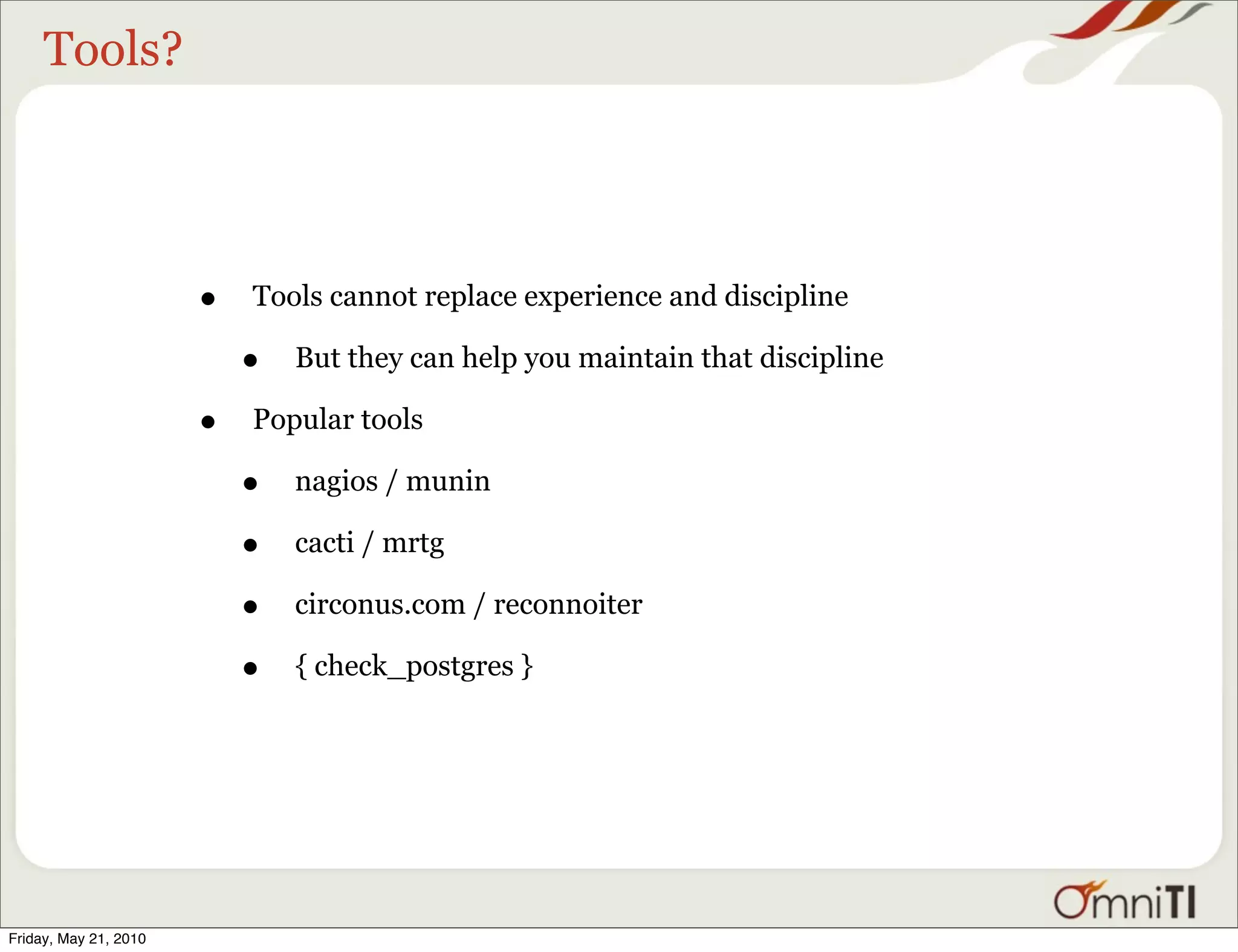 Tools?




                       •   Tools cannot replace experience and discipline

                           •   But they can help you maintain that discipline

                       •   Popular tools

                           •   nagios / munin

                           •   cacti / mrtg

                           •   circonus.com / reconnoiter

                           •   { check_postgres }




Friday, May 21, 2010
 