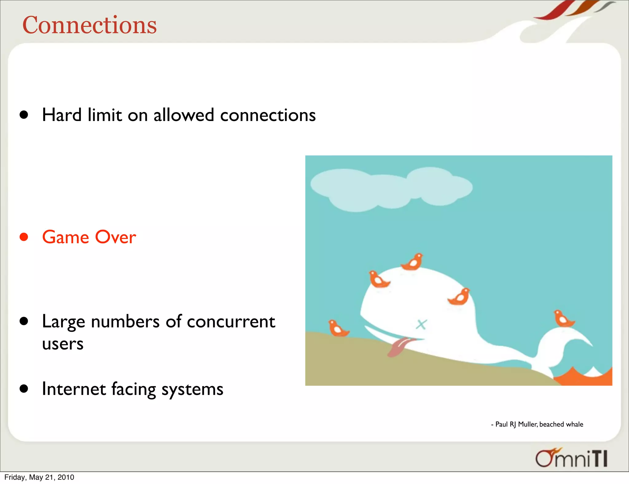 Connections


   •      Hard limit on allowed connections




   •      Game Over



   •      Large numbers of concurrent
          users

   •      Internet facing systems
                                              - Paul RJ Muller, beached whale




Friday, May 21, 2010
 