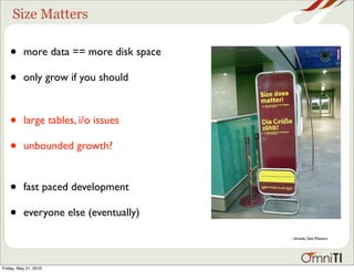 Size Matters

   •      more data == more disk space

   •      only grow if you should



   •      large tables, i/o issues

   •      unbounded growth?


   •      fast paced development

   •      everyone else (eventually)

                                         - elmada, Size Matters




Friday, May 21, 2010
 