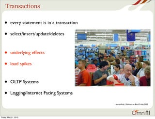 Transactions

   •      every statement is in a transaction

   •      select/insert/update/deletes



   •      underlying effects

   •      load spikes


   •      OLTP Systems

   •      Logging/Internet Facing Systems

                                                - laurieoﬁndy , Walmart on Black Friday 2009




Friday, May 21, 2010
 