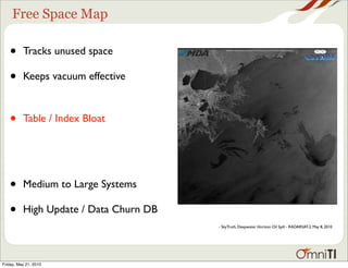 Free Space Map

   •      Tracks unused space

   •      Keeps vacuum effective



   •      Table / Index Bloat




   •      Medium to Large Systems

   •      High Update / Data Churn DB
                                        - SkyTruth, Deepwater Horizon Oil Spill - RADARSAT-2, May 8, 2010




Friday, May 21, 2010
 