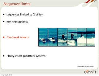Sequence limits

   •      sequences limited to 2 billion

   •      non-transactional




   •      Can break inserts




   •      Heavy insert (update?) systems


                                           - gavinzac, Rise and Fall in Donegal




Friday, May 21, 2010
 
