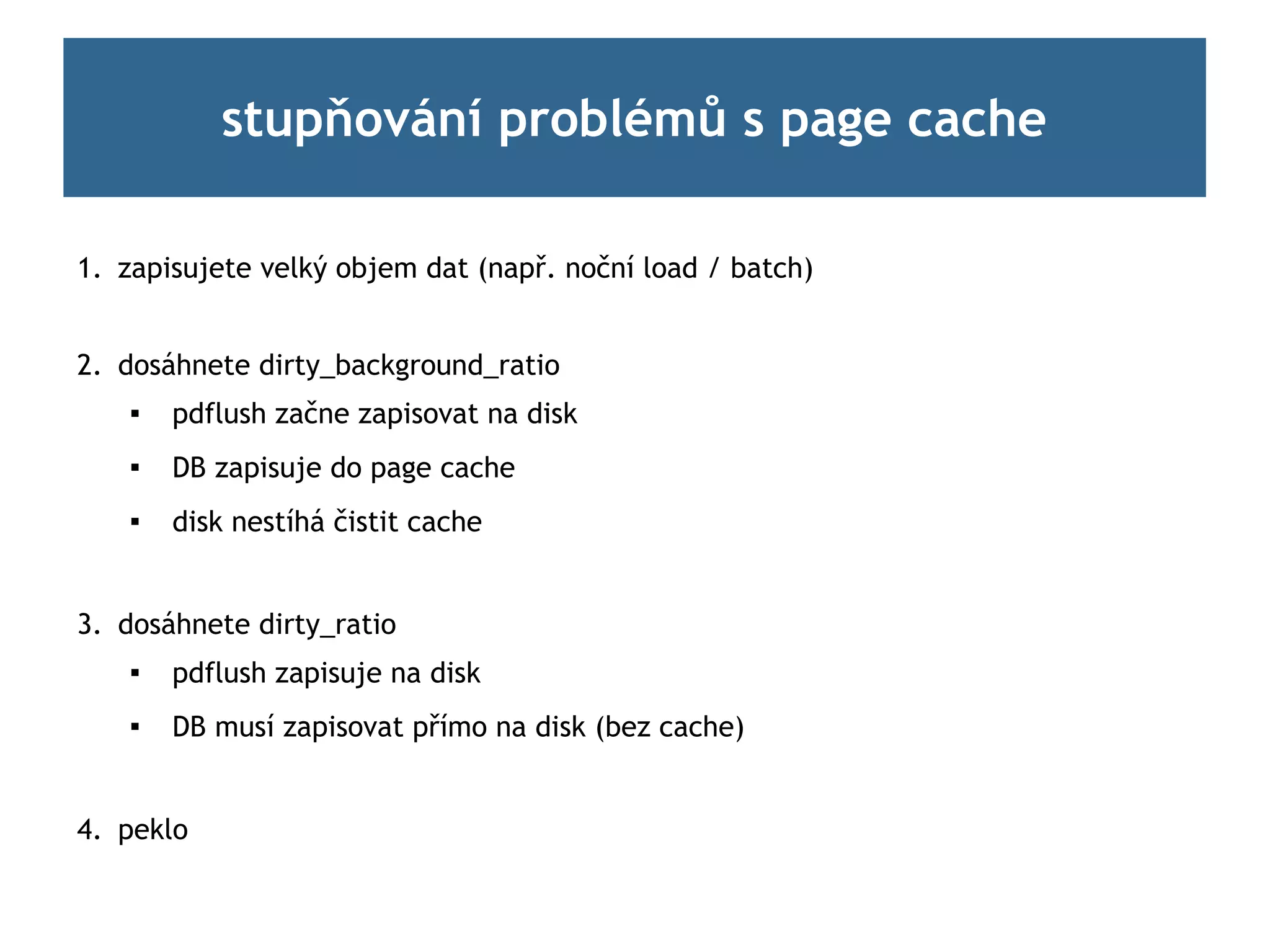 stupňování problémů s page cache

1. zapisujete velký objem dat (např. noční load / batch)


2. dosáhnete dirty_background_ratio
       pdflush začne zapisovat na disk
       DB zapisuje do page cache
       disk nestíhá čistit cache


3. dosáhnete dirty_ratio
    
        pdflush zapisuje na disk
       DB musí zapisovat přímo na disk (bez cache)


4. peklo
 