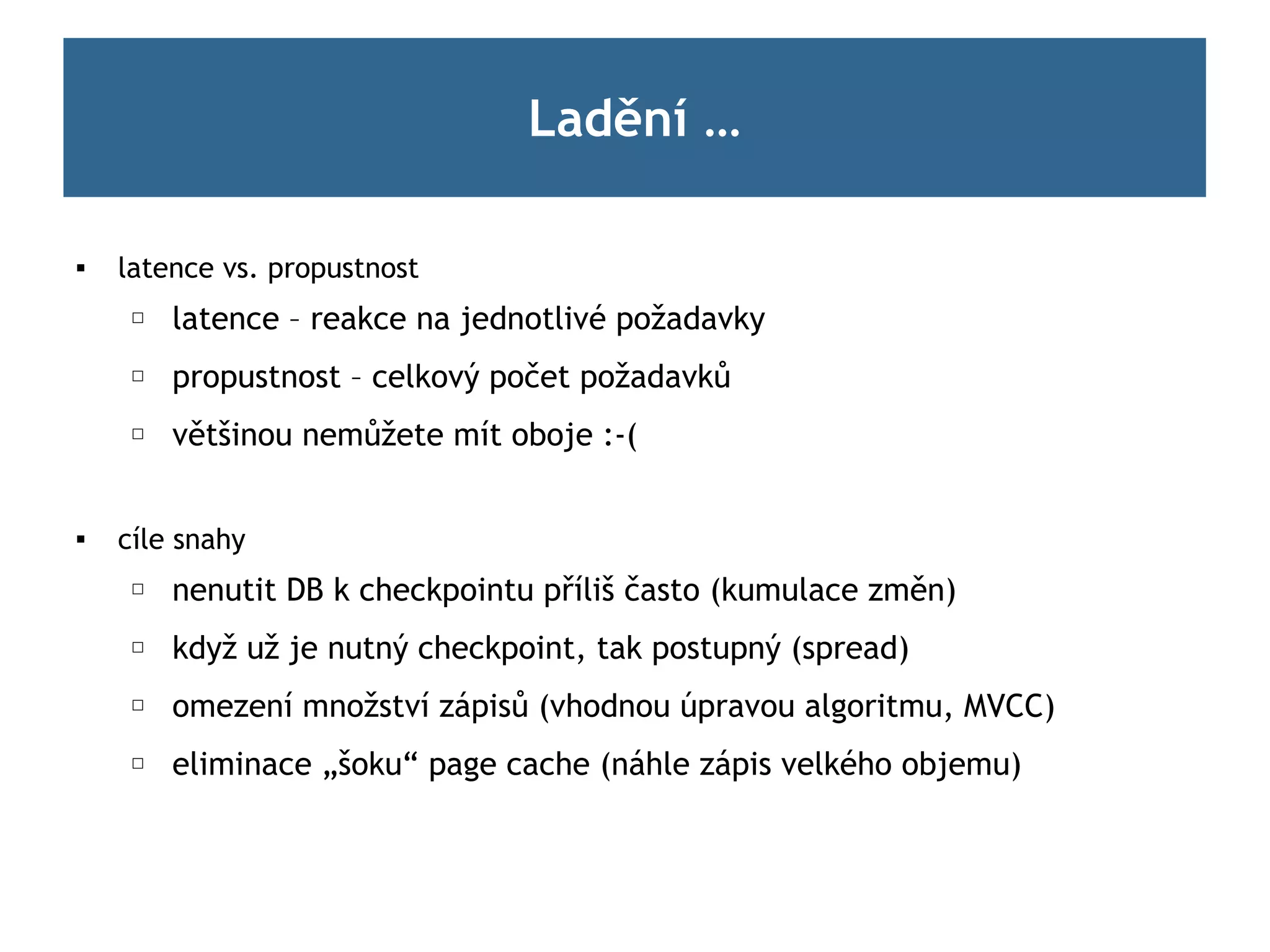 Ladění …

   latence vs. propustnost
     ☐   latence – reakce na jednotlivé požadavky
     ☐   propustnost – celkový počet požadavků
     ☐   většinou nemůžete mít oboje :-(


   cíle snahy
     ☐   nenutit DB k checkpointu příliš často (kumulace změn)
     ☐   když už je nutný checkpoint, tak postupný (spread)
     ☐   omezení množství zápisů (vhodnou úpravou algoritmu, MVCC)
     ☐   eliminace „šoku“ page cache (náhle zápis velkého objemu)
 