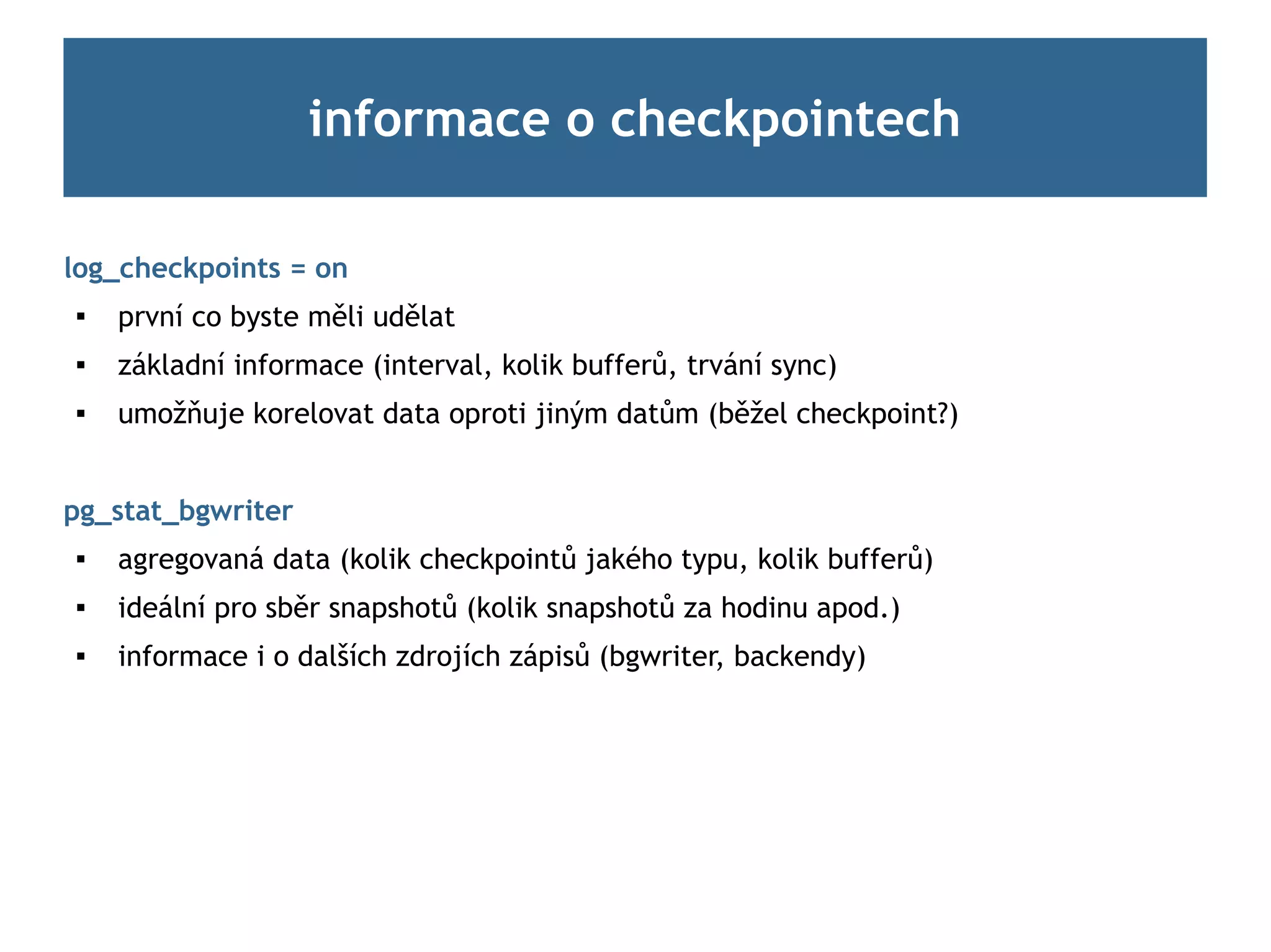 informace o checkpointech

log_checkpoints = on

    první co byste měli udělat
   základní informace (interval, kolik bufferů, trvání sync)
   umožňuje korelovat data oproti jiným datům (běžel checkpoint?)


pg_stat_bgwriter
   agregovaná data (kolik checkpointů jakého typu, kolik bufferů)

    ideální pro sběr snapshotů (kolik snapshotů za hodinu apod.)
   informace i o dalších zdrojích zápisů (bgwriter, backendy)
 