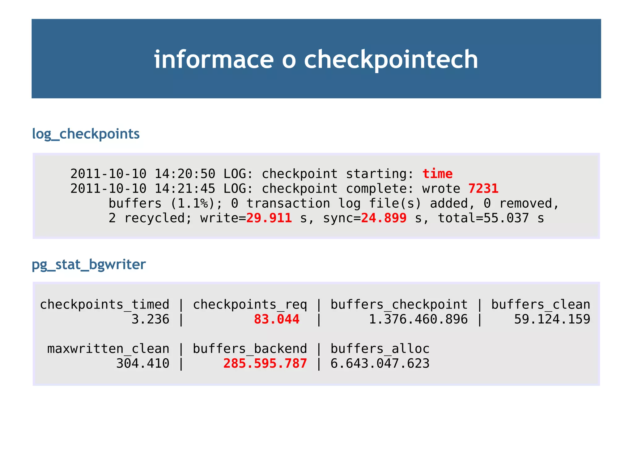 informace o checkpointech

log_checkpoints

     2011-10-10 14:20:50 LOG: checkpoint starting: time
     2011-10-10 14:21:45 LOG: checkpoint complete: wrote 7231
          buffers (1.1%); 0 transaction log file(s) added, 0 removed,
          2 recycled; write=29.911 s, sync=24.899 s, total=55.037 s


pg_stat_bgwriter

 checkpoints_timed | checkpoints_req | buffers_checkpoint | buffers_clean
             3.236 |         83.044 |       1.376.460.896 |    59.124.159

  maxwritten_clean | buffers_backend | buffers_alloc
           304.410 |     285.595.787 | 6.643.047.623
 