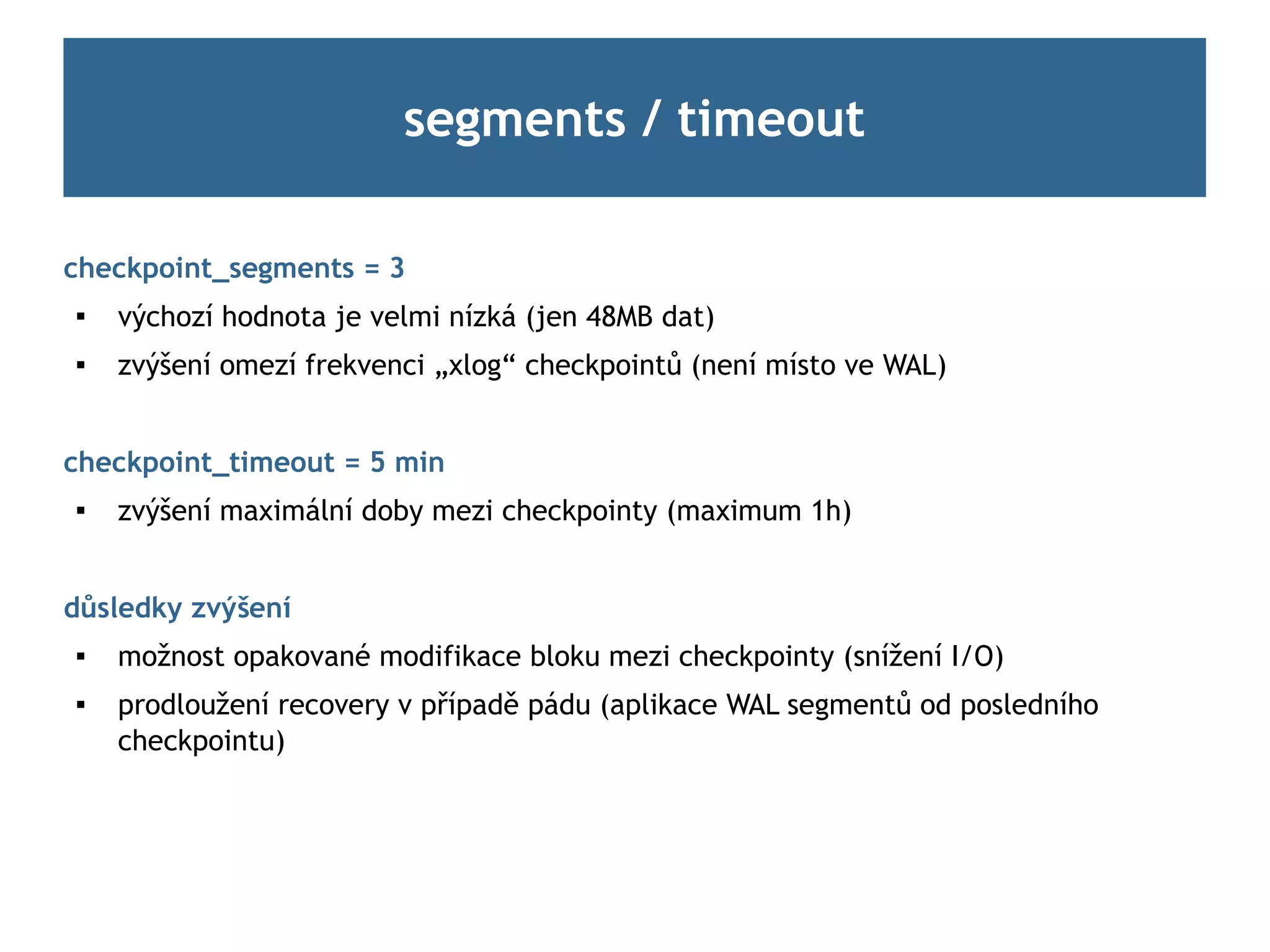 segments / timeout

checkpoint_segments = 3

    výchozí hodnota je velmi nízká (jen 48MB dat)
   zvýšení omezí frekvenci „xlog“ checkpointů (není místo ve WAL)


checkpoint_timeout = 5 min
   zvýšení maximální doby mezi checkpointy (maximum 1h)


důsledky zvýšení
   možnost opakované modifikace bloku mezi checkpointy (snížení I/O)
   prodloužení recovery v případě pádu (aplikace WAL segmentů od posledního
    checkpointu)
 