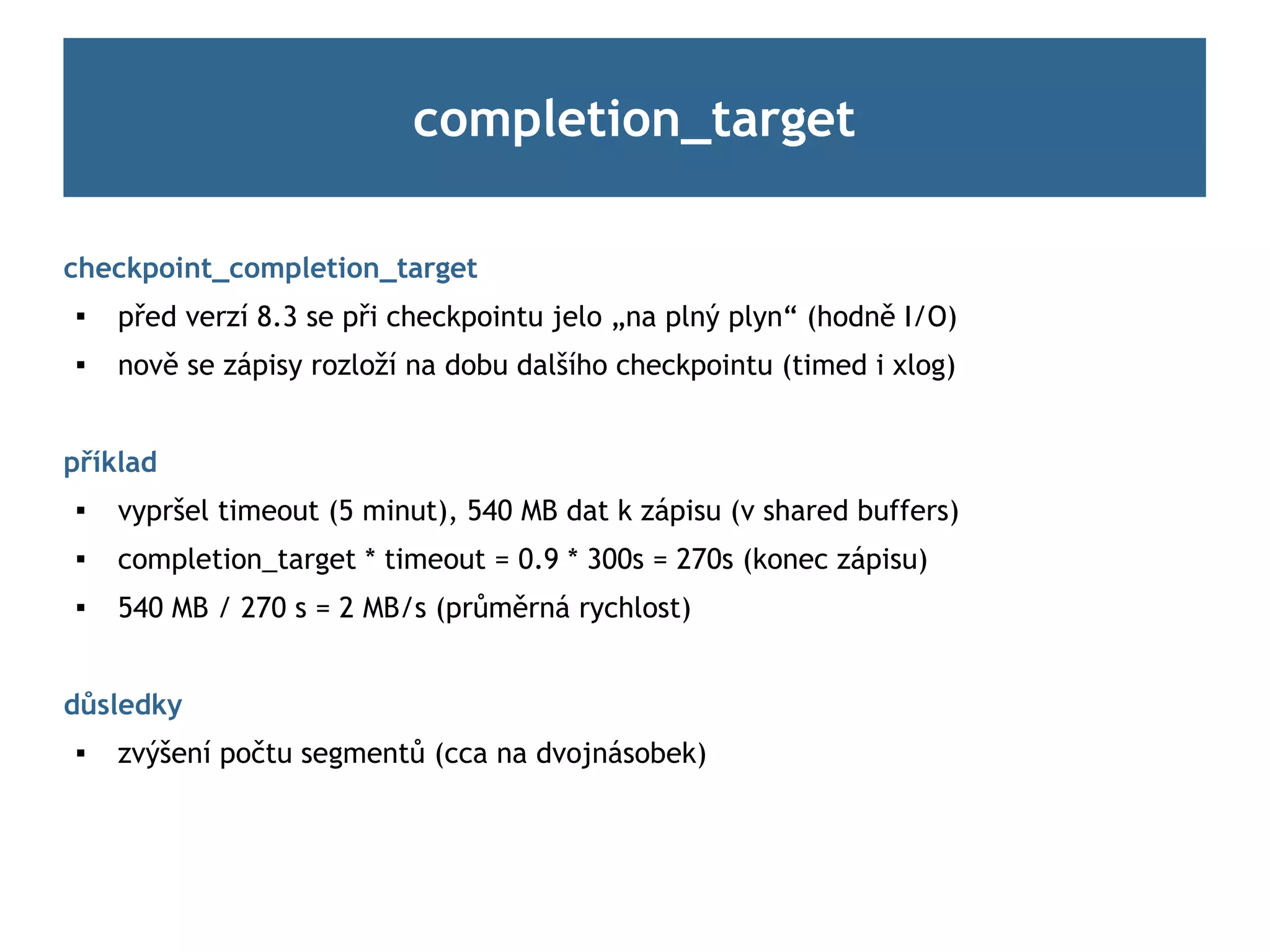 completion_target

checkpoint_completion_target
 
     před verzí 8.3 se při checkpointu jelo „na plný plyn“ (hodně I/O)
    nově se zápisy rozloží na dobu dalšího checkpointu (timed i xlog)


příklad
    vypršel timeout (5 minut), 540 MB dat k zápisu (v shared buffers)
    completion_target * timeout = 0.9 * 300s = 270s (konec zápisu)
 
     540 MB / 270 s = 2 MB/s (průměrná rychlost)


důsledky
    zvýšení počtu segmentů (cca na dvojnásobek)
 