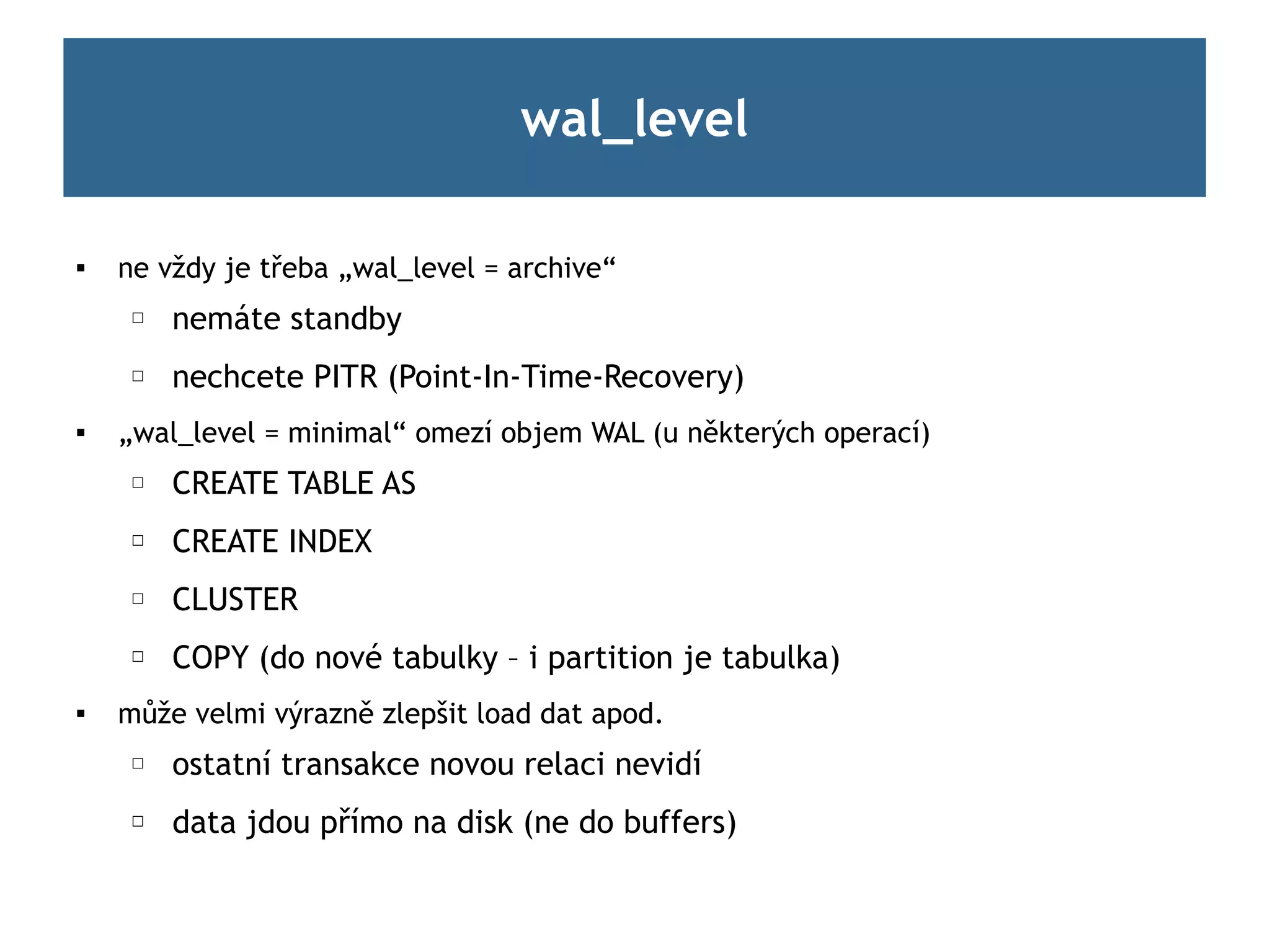 wal_level

   ne vždy je třeba „wal_level = archive“
     ☐   nemáte standby
     ☐   nechcete PITR (Point-In-Time-Recovery)
   „wal_level = minimal“ omezí objem WAL (u některých operací)
     ☐   CREATE TABLE AS
     ☐   CREATE INDEX
     ☐   CLUSTER
     ☐   COPY (do nové tabulky – i partition je tabulka)

    může velmi výrazně zlepšit load dat apod.
     ☐   ostatní transakce novou relaci nevidí
     ☐   data jdou přímo na disk (ne do buffers)
 