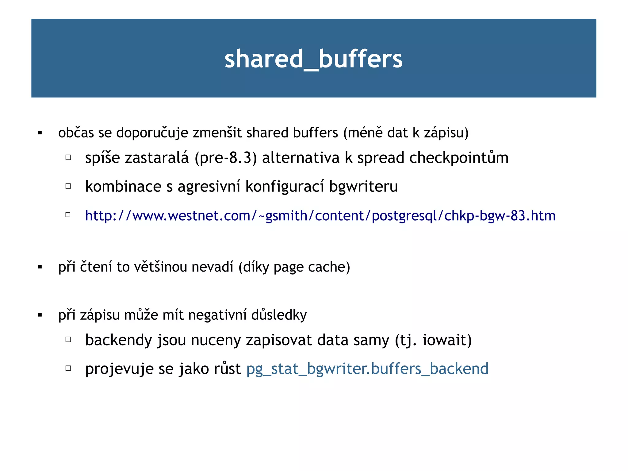shared_buffers

   občas se doporučuje zmenšit shared buffers (méně dat k zápisu)
     ☐   spíše zastaralá (pre-8.3) alternativa k spread checkpointům
     ☐   kombinace s agresivní konfigurací bgwriteru
     ☐
         http://www.westnet.com/~gsmith/content/postgresql/chkp-bgw-83.htm


   při čtení to většinou nevadí (díky page cache)


   při zápisu může mít negativní důsledky
     ☐   backendy jsou nuceny zapisovat data samy (tj. iowait)
     ☐   projevuje se jako růst pg_stat_bgwriter.buffers_backend
 