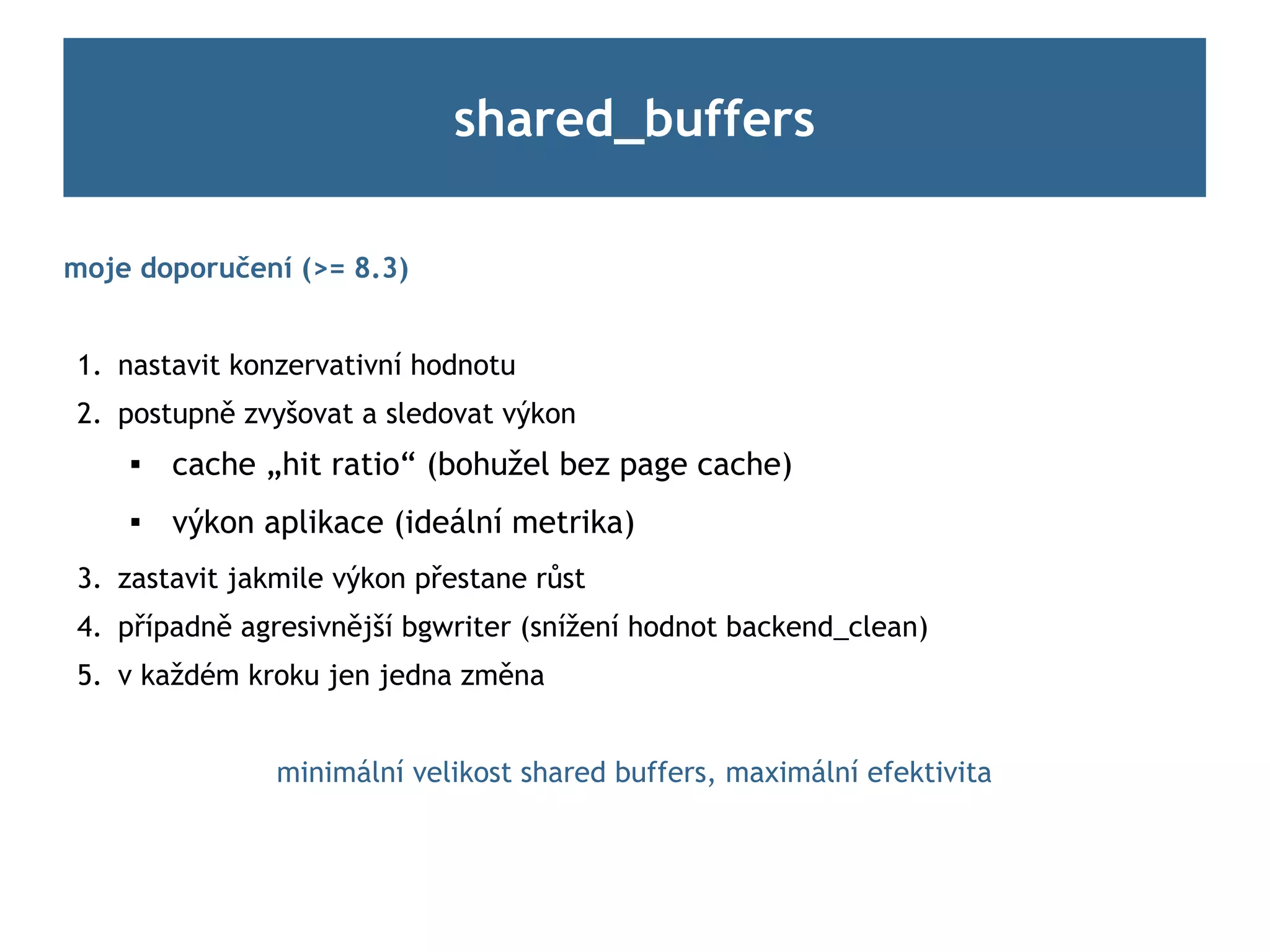 shared_buffers

moje doporučení (>= 8.3)


1. nastavit konzervativní hodnotu
2. postupně zvyšovat a sledovat výkon
       cache „hit ratio“ (bohužel bez page cache)
       výkon aplikace (ideální metrika)
3. zastavit jakmile výkon přestane růst
4. případně agresivnější bgwriter (snížení hodnot backend_clean)
5. v každém kroku jen jedna změna


               minimální velikost shared buffers, maximální efektivita
 